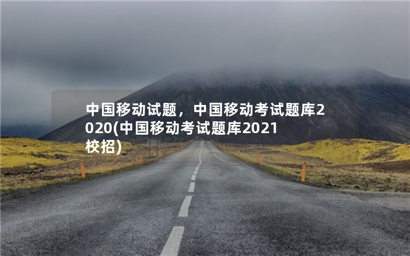 中国移动试题，中国移动考试题库2020(中国移动考试题库2021校招)