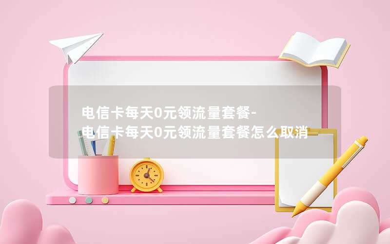 电信卡每天0元领流量套餐-电信卡每天0元领流量套餐怎么取消