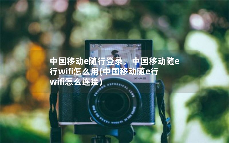 中国移动e随行登录，中国移动随e行wifi怎么用(中国移动随e行wifi怎么连接)