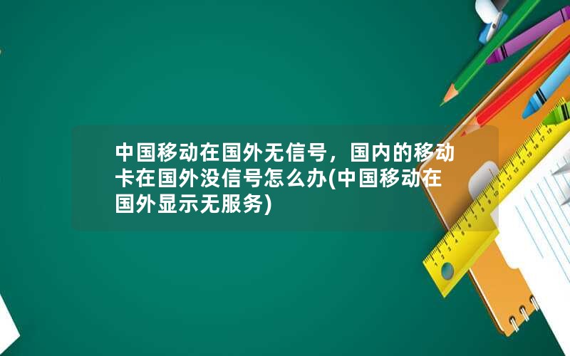 中国移动在国外无信号，国内的移动卡在国外没信号怎么办(中国移动在国外显示无服务)