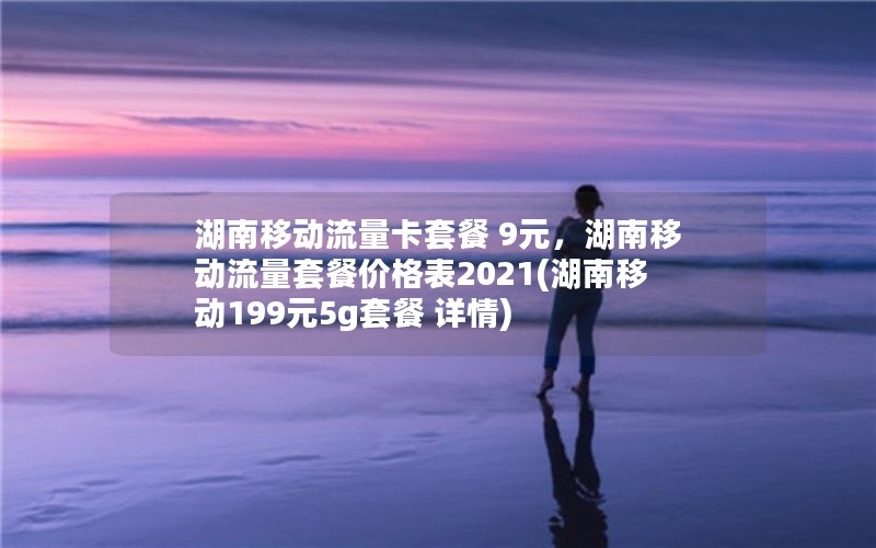 湖南移动流量卡套餐 9元，湖南移动流量套餐价格表2021(湖南移动199元5g套餐 详情)