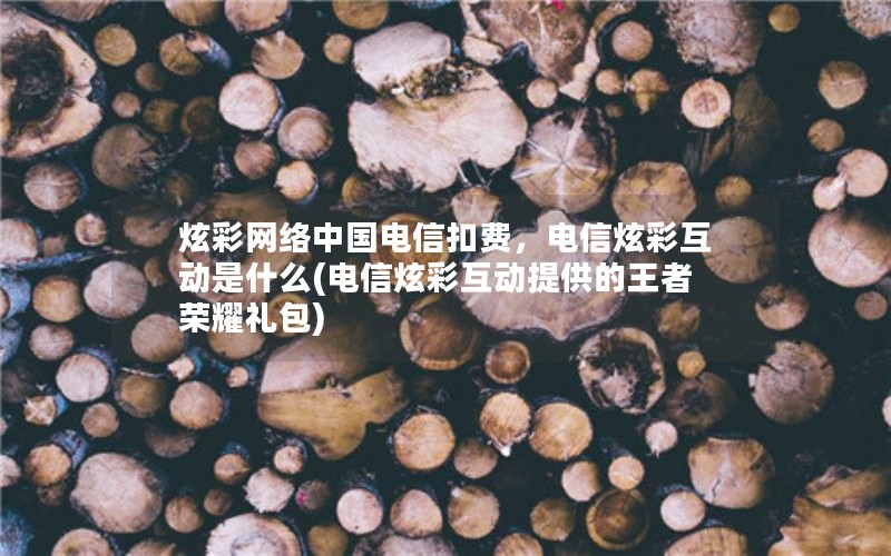 炫彩网络中国电信扣费，电信炫彩互动是什么(电信炫彩互动提供的王者荣耀礼包)