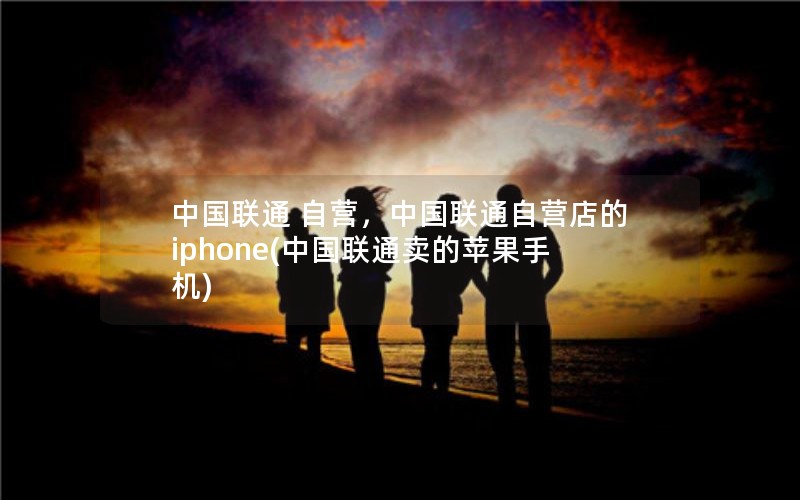 中国联通 自营，中国联通自营店的iphone(中国联通卖的苹果手机)