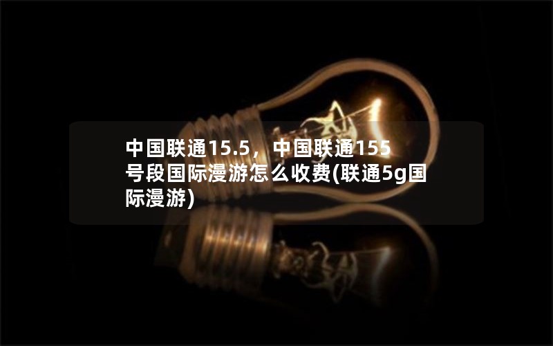 中国联通15.5，中国联通155号段国际漫游怎么收费(联通5g国际漫游)