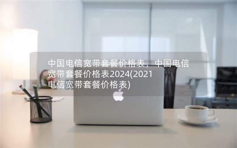 中国电信宽带套餐价格表，中国电信宽带套餐价格表2024(2021电信宽带套餐价格表)