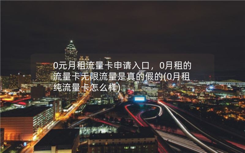 0元月租流量卡申请入口，0月租的流量卡无限流量是真的假的(0月租纯流量卡怎么样)