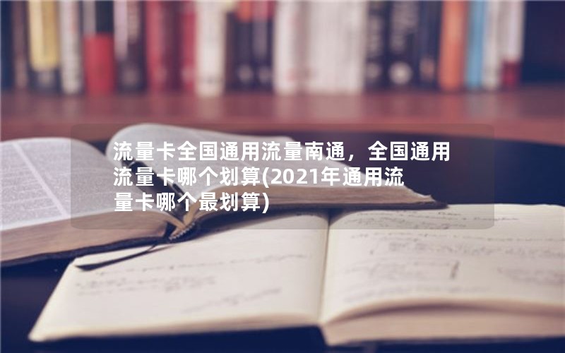 流量卡全国通用流量南通，全国通用流量卡哪个划算(2021年通用流量卡哪个最划算)