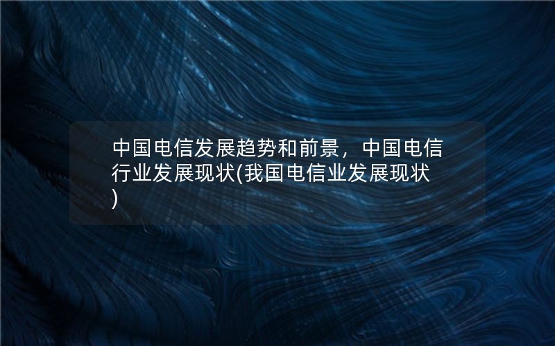 中国电信发展趋势和前景，中国电信行业发展现状(我国电信业发展现状)