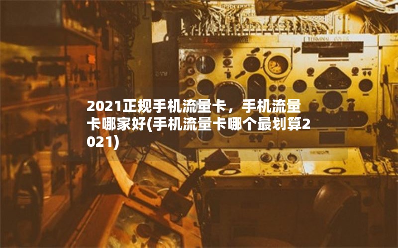 2021正规手机流量卡，手机流量卡哪家好(手机流量卡哪个最划算2021)