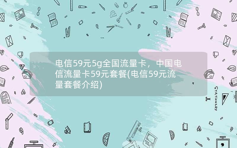 电信59元5g全国流量卡，中国电信流量卡59元套餐(电信59元流量套餐介绍)