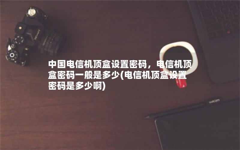 中国电信机顶盒设置密码，电信机顶盒密码一般是多少(电信机顶盒设置密码是多少啊)