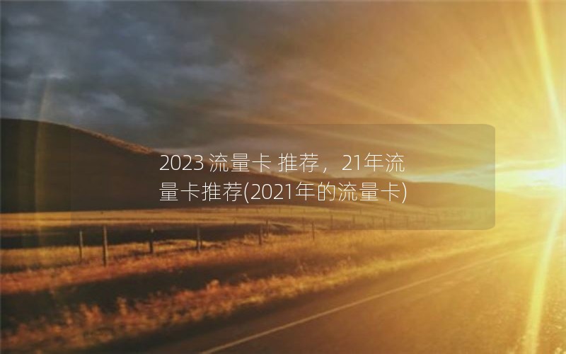 2023 流量卡 推荐，21年流量卡推荐(2021年的流量卡)