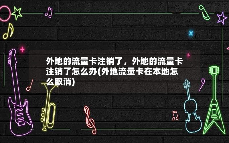 外地的流量卡注销了，外地的流量卡注销了怎么办(外地流量卡在本地怎么取消)