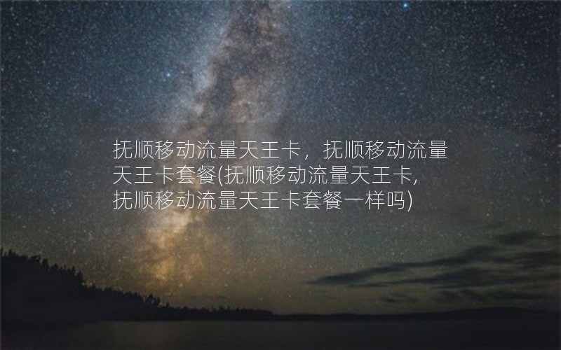 抚顺移动流量天王卡，抚顺移动流量天王卡套餐(抚顺移动流量天王卡,抚顺移动流量天王卡套餐一样吗)