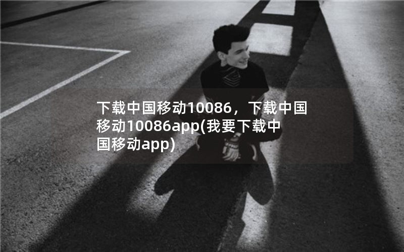 下载中国移动10086，下载中国移动10086app(我要下载中国移动app)