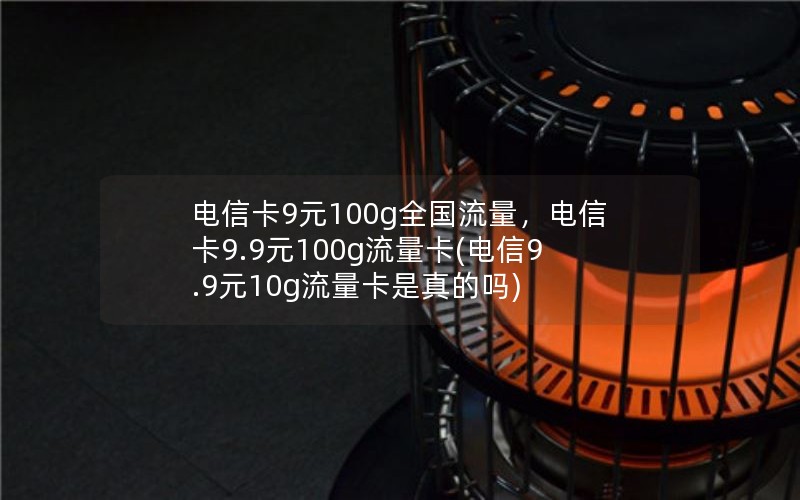 电信卡9元100g全国流量，电信卡9.9元100g流量卡(电信9.9元10g流量卡是真的吗)