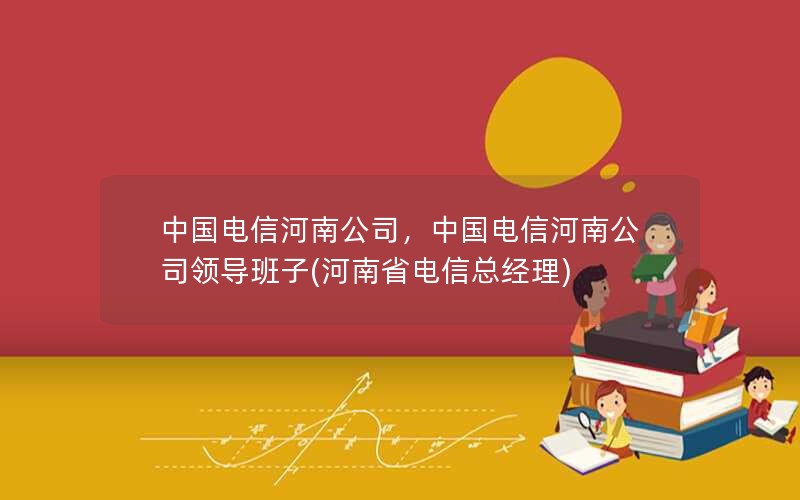 中国电信河南公司，中国电信河南公司领导班子(河南省电信总经理)