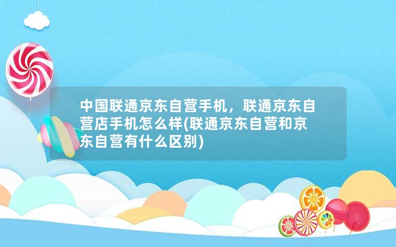 中国联通京东自营手机，联通京东自营店手机怎么样(联通京东自营和京东自营有什么区别)