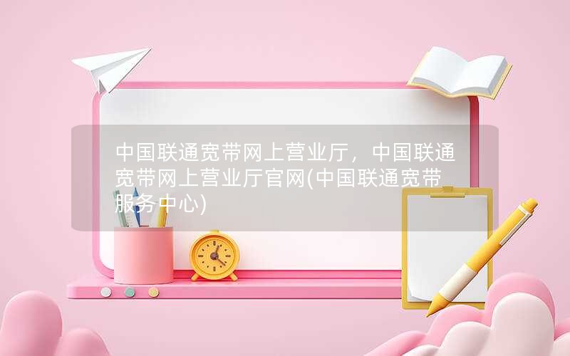 中国联通宽带网上营业厅，中国联通宽带网上营业厅官网(中国联通宽带服务中心)