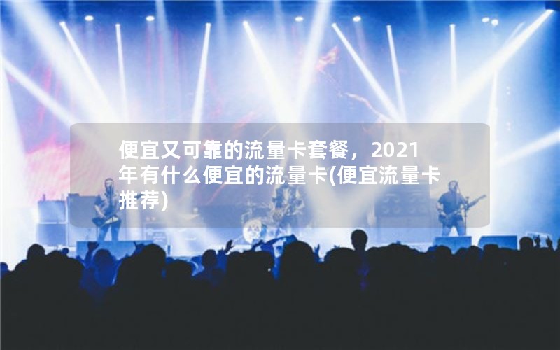 便宜又可靠的流量卡套餐，2021年有什么便宜的流量卡(便宜流量卡推荐)