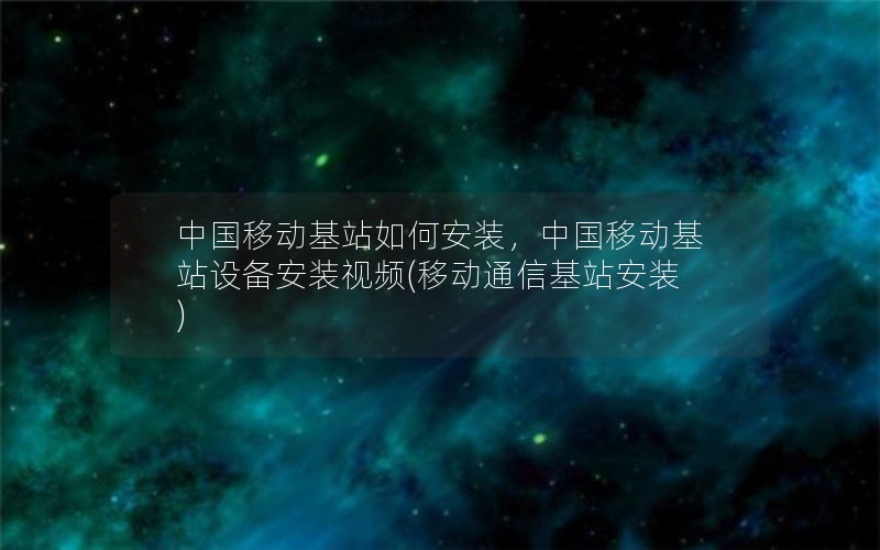 中国移动基站如何安装，中国移动基站设备安装视频(移动通信基站安装)