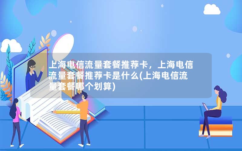 上海电信流量套餐推荐卡，上海电信流量套餐推荐卡是什么(上海电信流量套餐哪个划算)