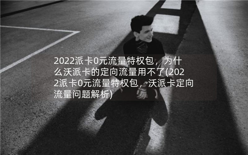 2022派卡0元流量特权包，为什么沃派卡的定向流量用不了(2022派卡0元流量特权包，沃派卡定向流量问题解析)