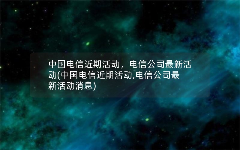 中国电信近期活动，电信公司最新活动(中国电信近期活动,电信公司最新活动消息)