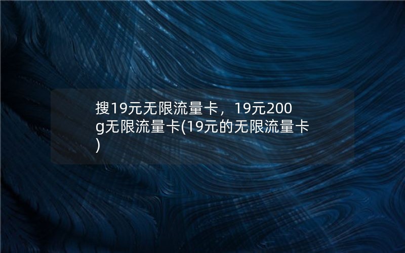 搜19元无限流量卡，19元200g无限流量卡(19元的无限流量卡)