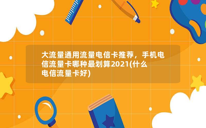 大流量通用流量电信卡推荐，手机电信流量卡哪种最划算2021(什么电信流量卡好)