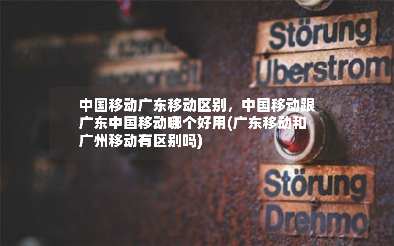 中国移动广东移动区别，中国移动跟广东中国移动哪个好用(广东移动和广州移动有区别吗)