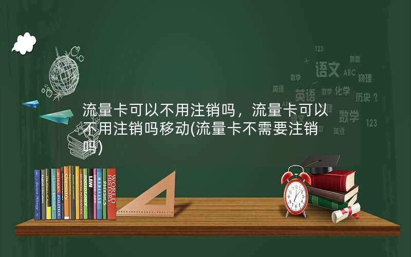 流量卡可以不用注销吗，流量卡可以不用注销吗移动(流量卡不需要注销吗)