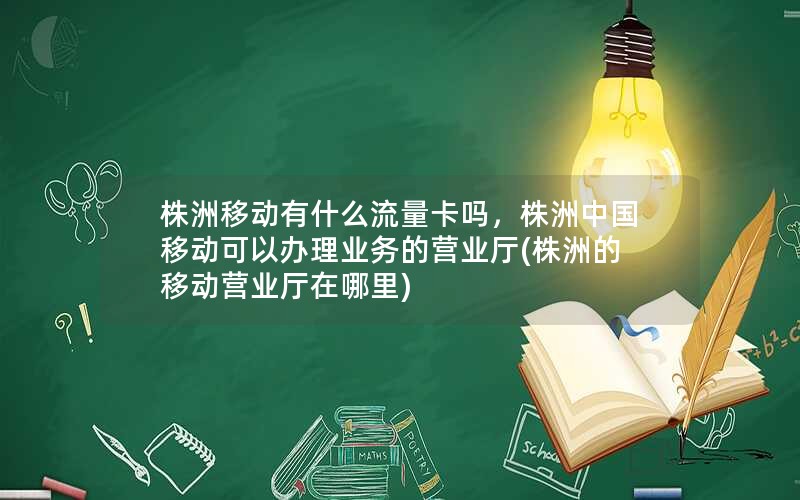 株洲移动有什么流量卡吗，株洲中国移动可以办理业务的营业厅(株洲的移动营业厅在哪里)