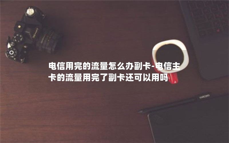 电信用完的流量怎么办副卡-电信主卡的流量用完了副卡还可以用吗