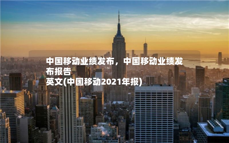 中国移动业绩发布，中国移动业绩发布报告 英文(中国移动2021年报)