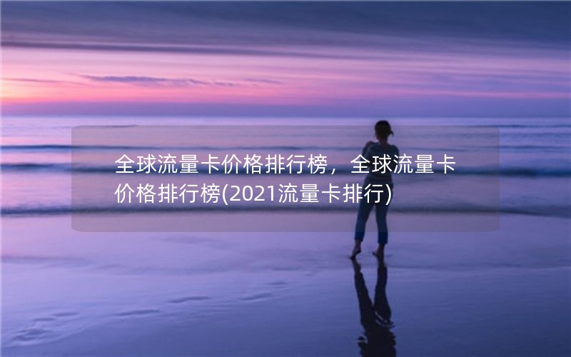 全球流量卡价格排行榜，全球流量卡价格排行榜(2021流量卡排行)