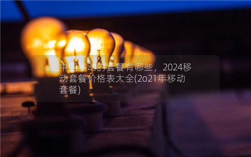 中国移动的套餐有哪些，2024移动套餐价格表大全(2o21年移动套餐)