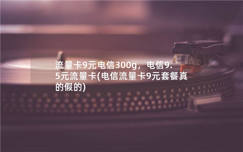 流量卡9元电信300g，电信9.5元流量卡(电信流量卡9元套餐真的假的)