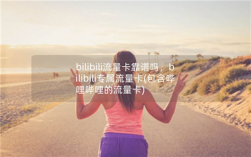 bilibili流量卡靠谱吗，bilibili专属流量卡(包含哔哩哔哩的流量卡)