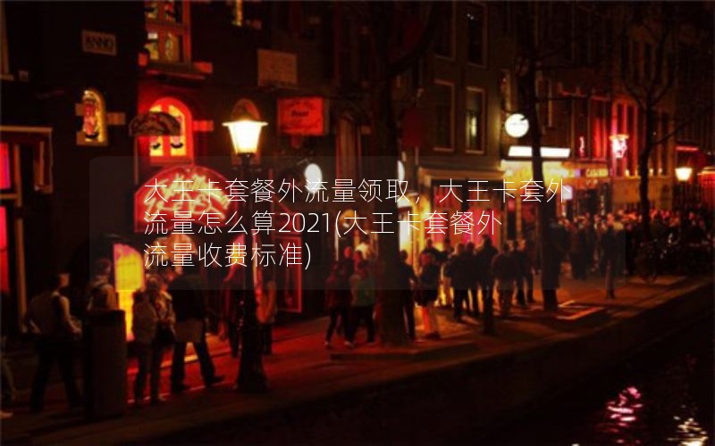 大王卡套餐外流量领取，大王卡套外流量怎么算2021(大王卡套餐外流量收费标准)