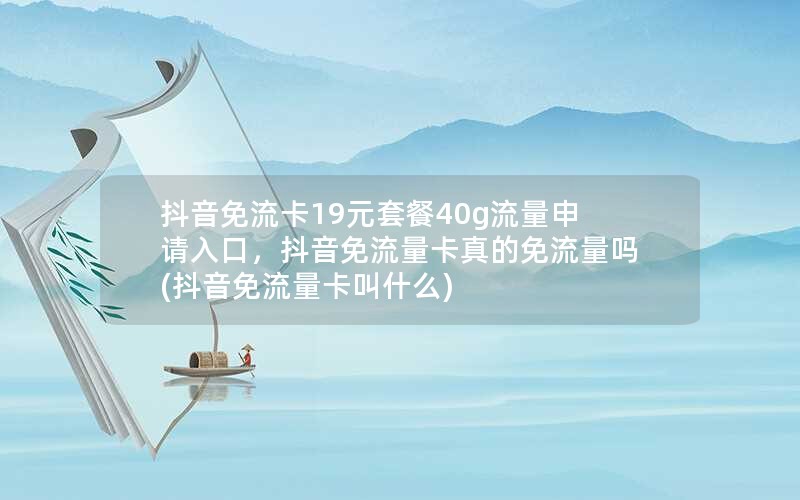 抖音免流卡19元套餐40g流量申请入口，抖音免流量卡真的免流量吗(抖音免流量卡叫什么)