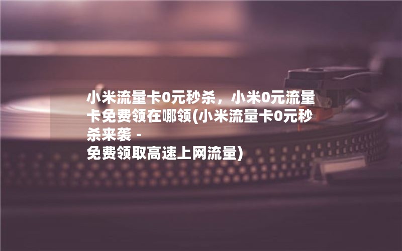 小米流量卡0元秒杀，小米0元流量卡免费领在哪领(小米流量卡0元秒杀来袭 - 免费领取高速上网流量)