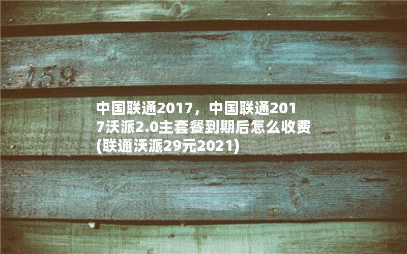 中国联通2017，中国联通2017沃派2.0主套餐到期后怎么收费(联通沃派29元2021)