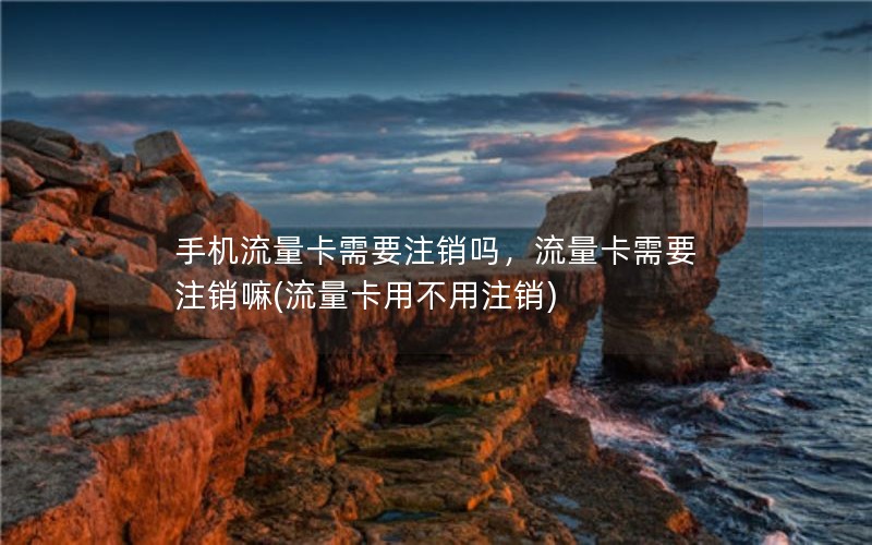 手机流量卡需要注销吗，流量卡需要注销嘛(流量卡用不用注销)