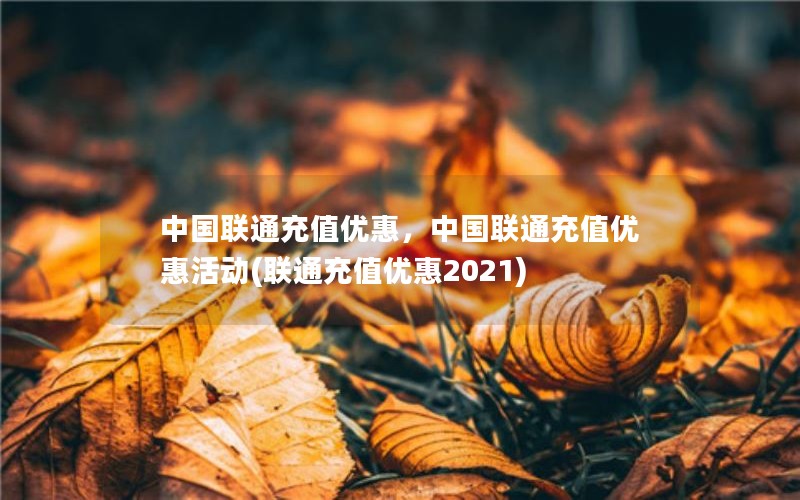 中国联通充值优惠，中国联通充值优惠活动(联通充值优惠2021)