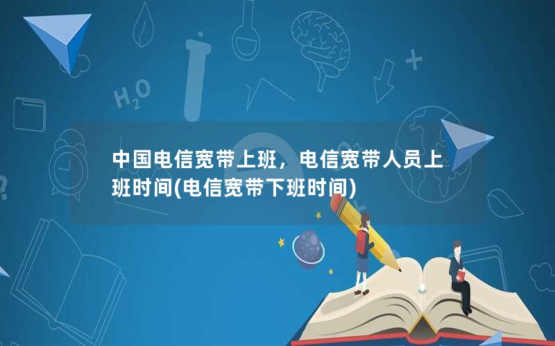 中国电信宽带上班，电信宽带人员上班时间(电信宽带下班时间)