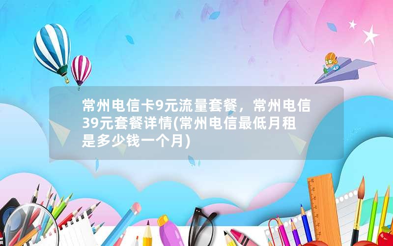 常州电信卡9元流量套餐，常州电信39元套餐详情(常州电信最低月租是多少钱一个月)