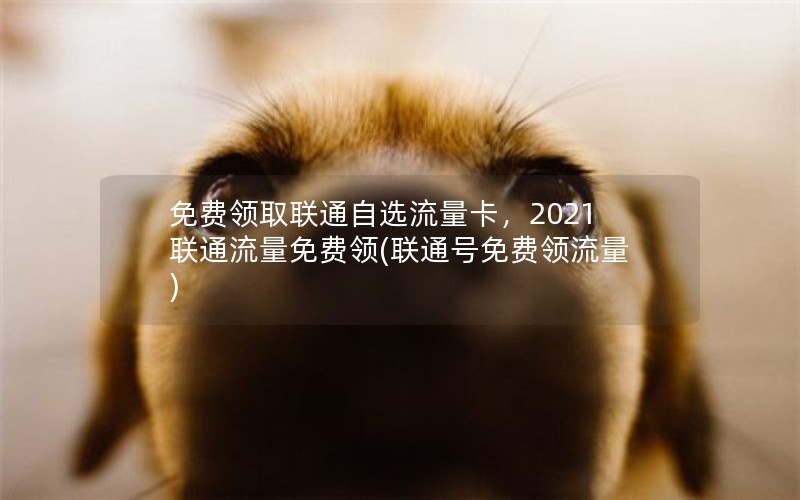 免费领取联通自选流量卡，2021联通流量免费领(联通号免费领流量)