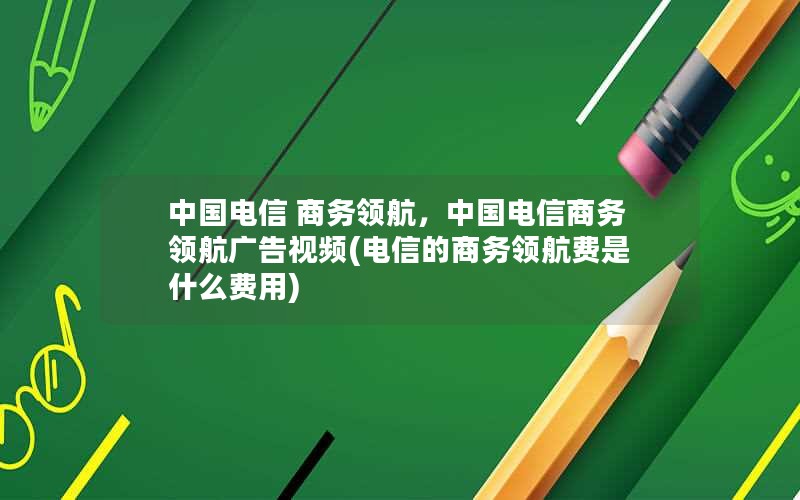 中国电信 商务领航，中国电信商务领航广告视频(电信的商务领航费是什么费用)