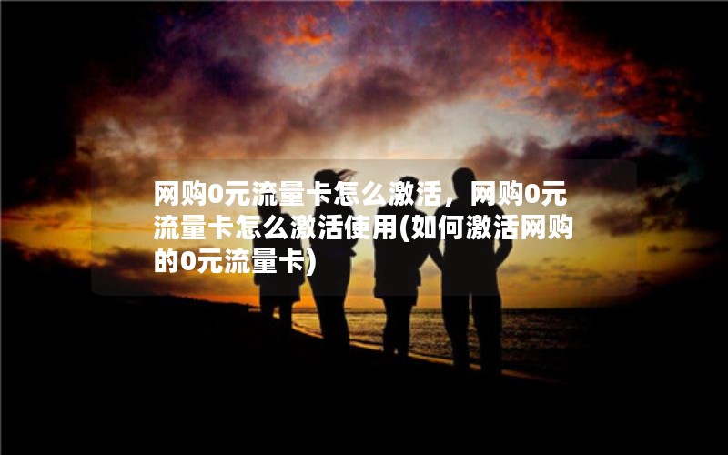 网购0元流量卡怎么激活，网购0元流量卡怎么激活使用(如何激活网购的0元流量卡)